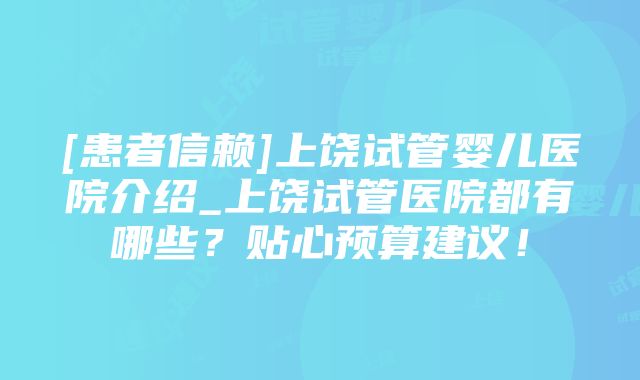 [患者信赖]上饶试管婴儿医院介绍_上饶试管医院都有哪些？贴心预算建议！