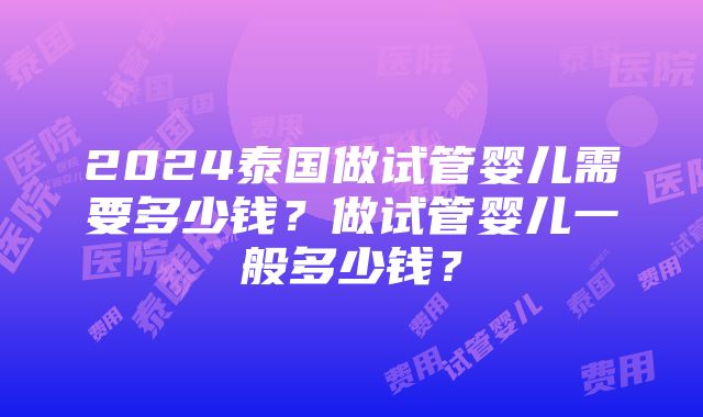 2024泰国做试管婴儿需要多少钱？做试管婴儿一般多少钱？