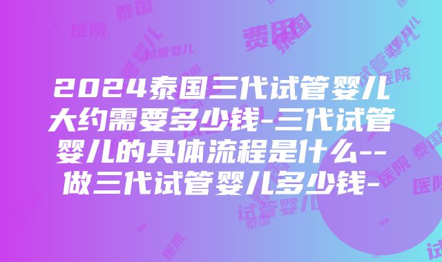 2024泰国三代试管婴儿大约需要多少钱-三代试管婴儿的具体流程是什么--做三代试管婴儿多少钱-