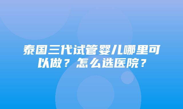 泰国三代试管婴儿哪里可以做？怎么选医院？