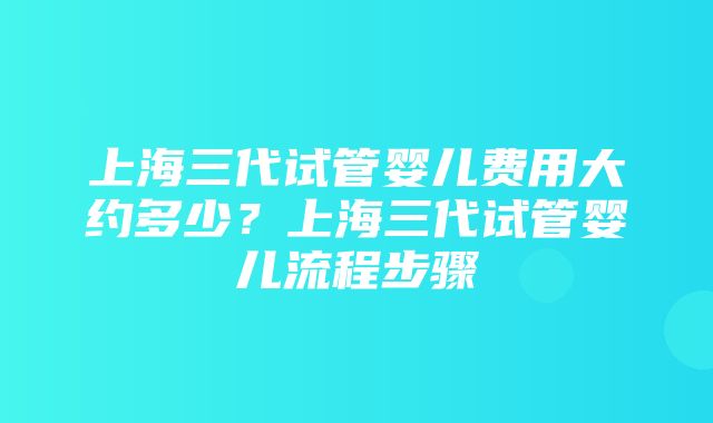 上海三代试管婴儿费用大约多少？上海三代试管婴儿流程步骤