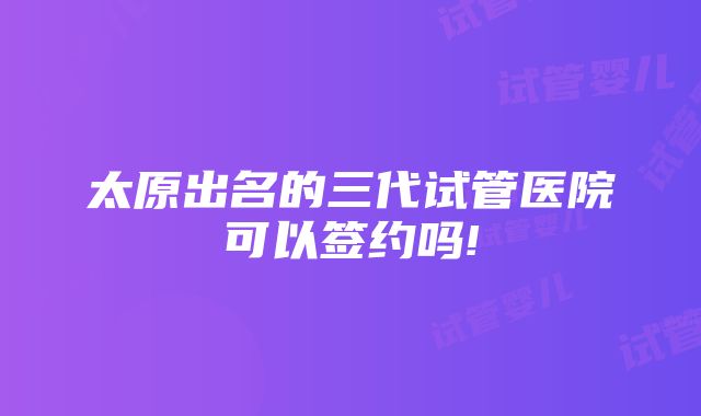 太原出名的三代试管医院可以签约吗!