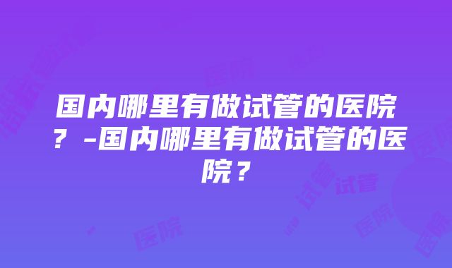 国内哪里有做试管的医院？-国内哪里有做试管的医院？