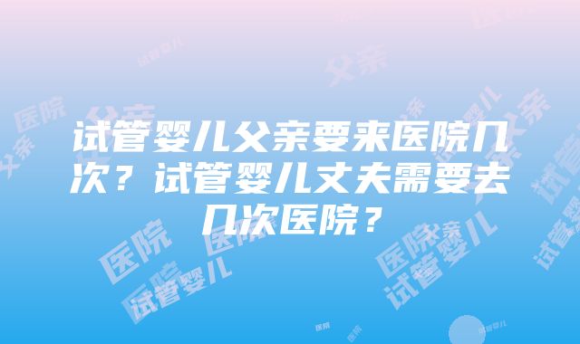 试管婴儿父亲要来医院几次？试管婴儿丈夫需要去几次医院？