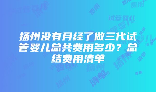 扬州没有月经了做三代试管婴儿总共费用多少？总结费用清单