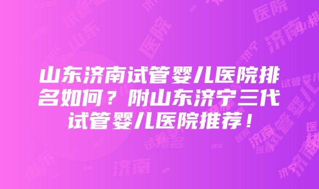 山东济南试管婴儿医院排名如何？附山东济宁三代试管婴儿医院推荐！