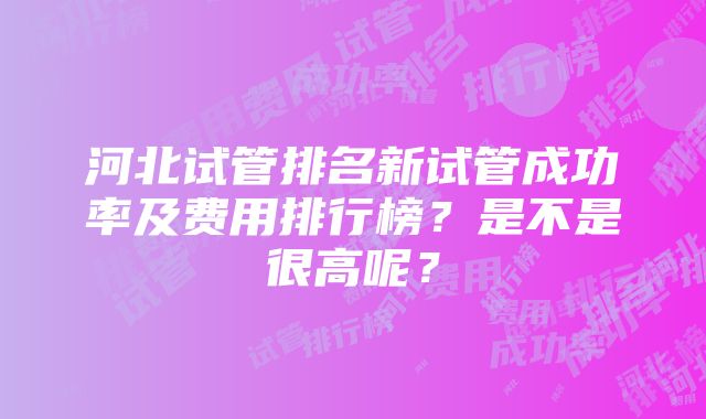 河北试管排名新试管成功率及费用排行榜？是不是很高呢？