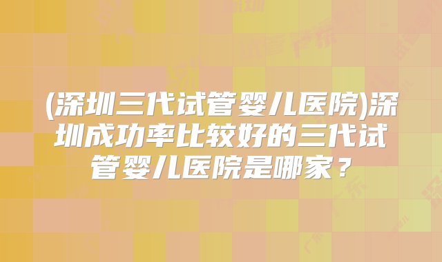 (深圳三代试管婴儿医院)深圳成功率比较好的三代试管婴儿医院是哪家？