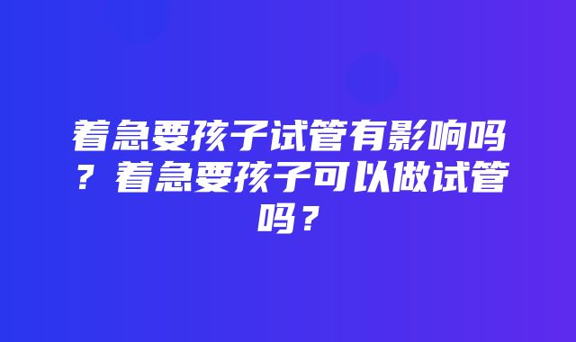 着急要孩子试管有影响吗？着急要孩子可以做试管吗？