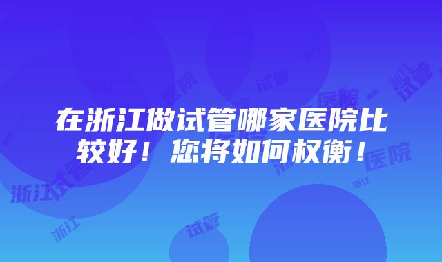 在浙江做试管哪家医院比较好！您将如何权衡！