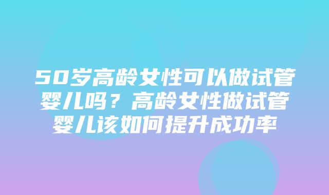 50岁高龄女性可以做试管婴儿吗？高龄女性做试管婴儿该如何提升成功率