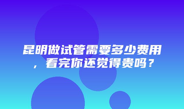 昆明做试管需要多少费用，看完你还觉得贵吗？