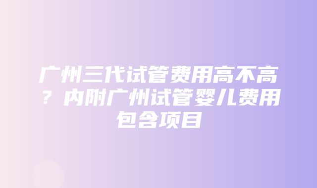 广州三代试管费用高不高？内附广州试管婴儿费用包含项目