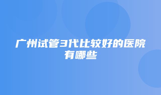 广州试管3代比较好的医院有哪些