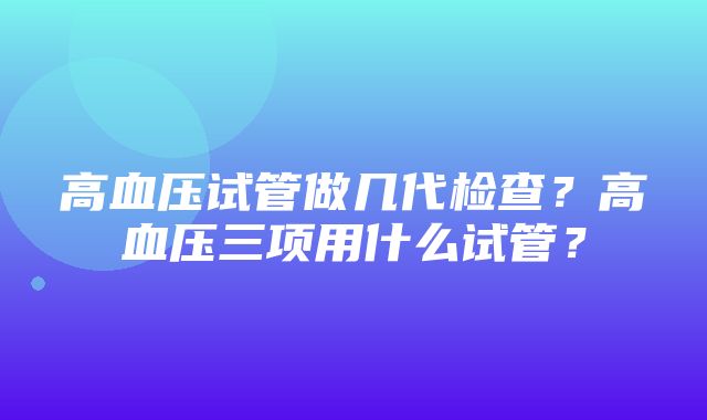 高血压试管做几代检查？高血压三项用什么试管？