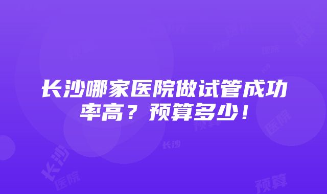 长沙哪家医院做试管成功率高？预算多少！