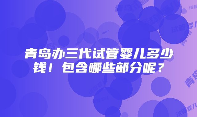 青岛办三代试管婴儿多少钱！包含哪些部分呢？