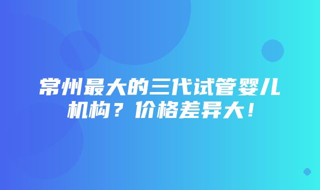 常州最大的三代试管婴儿机构？价格差异大！