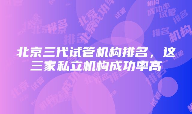 北京三代试管机构排名，这三家私立机构成功率高