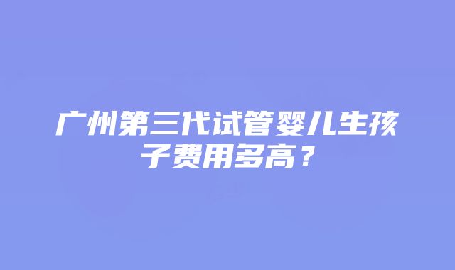 广州第三代试管婴儿生孩子费用多高？