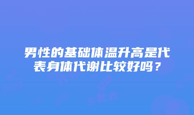 男性的基础体温升高是代表身体代谢比较好吗？