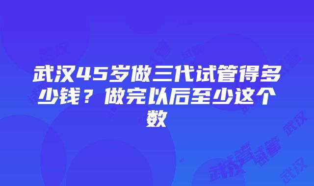 武汉45岁做三代试管得多少钱？做完以后至少这个数