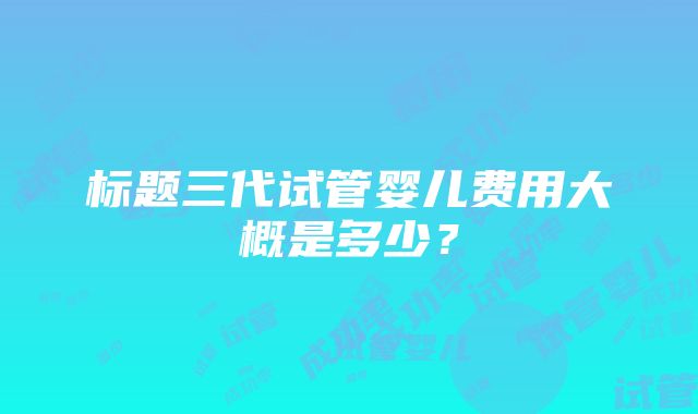 标题三代试管婴儿费用大概是多少？