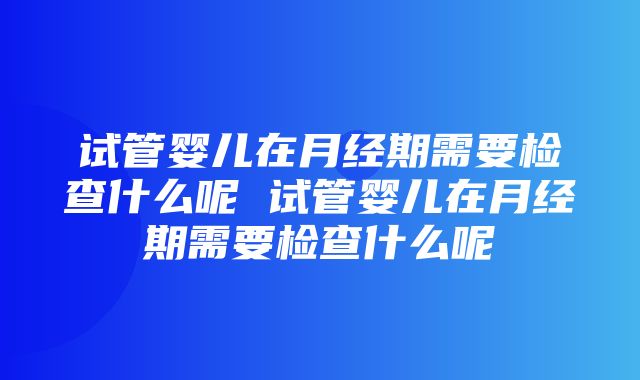 试管婴儿在月经期需要检查什么呢 试管婴儿在月经期需要检查什么呢