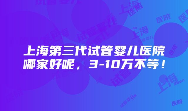 上海第三代试管婴儿医院哪家好呢，3-10万不等！