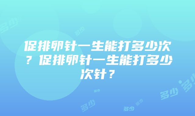 促排卵针一生能打多少次？促排卵针一生能打多少次针？