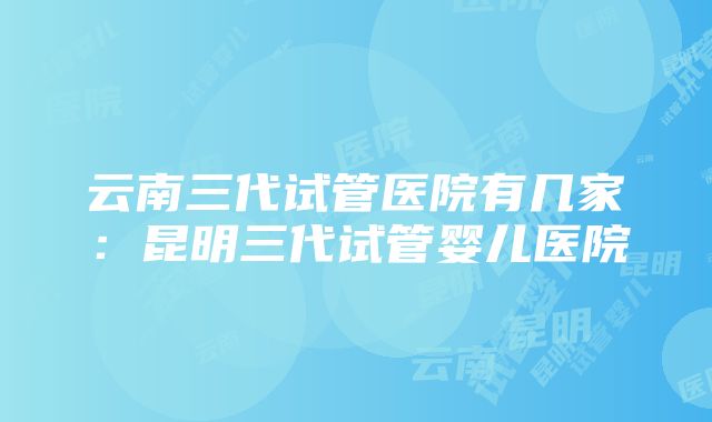 云南三代试管医院有几家：昆明三代试管婴儿医院