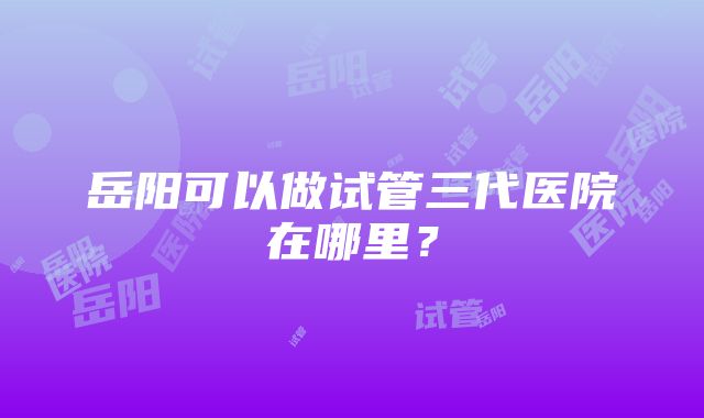 岳阳可以做试管三代医院在哪里？