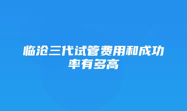 临沧三代试管费用和成功率有多高