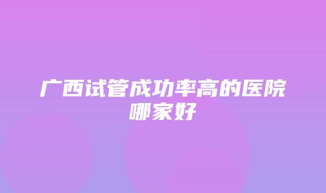 广西试管成功率高的医院哪家好