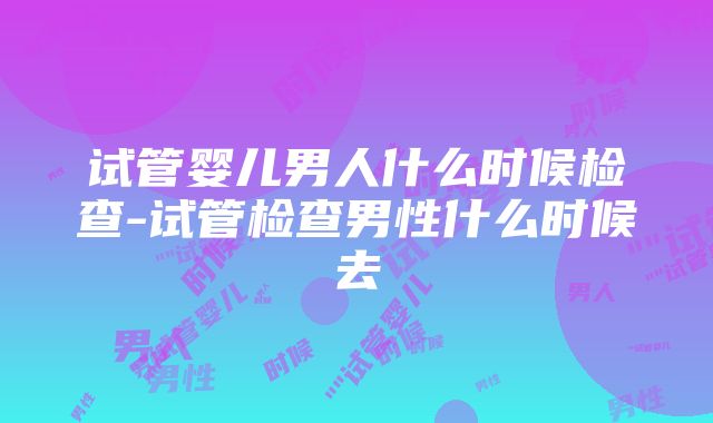 试管婴儿男人什么时候检查-试管检查男性什么时候去