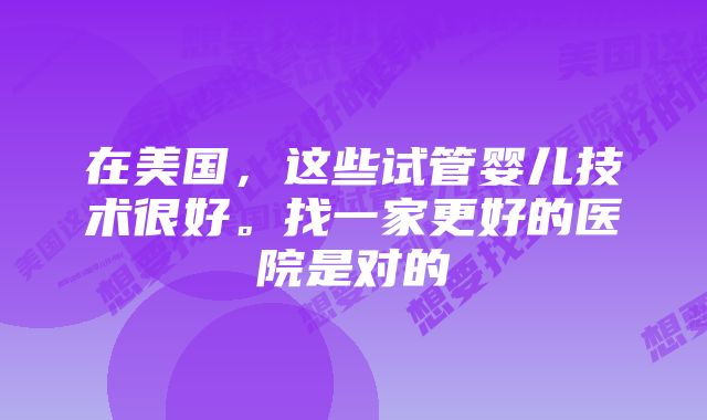 在美国，这些试管婴儿技术很好。找一家更好的医院是对的