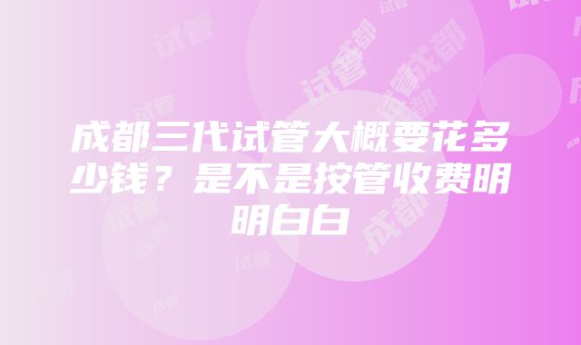 成都三代试管大概要花多少钱？是不是按管收费明明白白