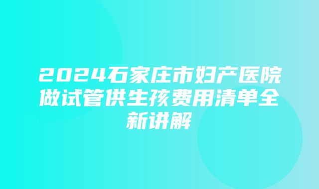 2024石家庄市妇产医院做试管供生孩费用清单全新讲解