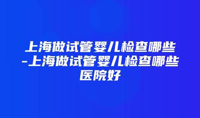 上海做试管婴儿检查哪些-上海做试管婴儿检查哪些医院好