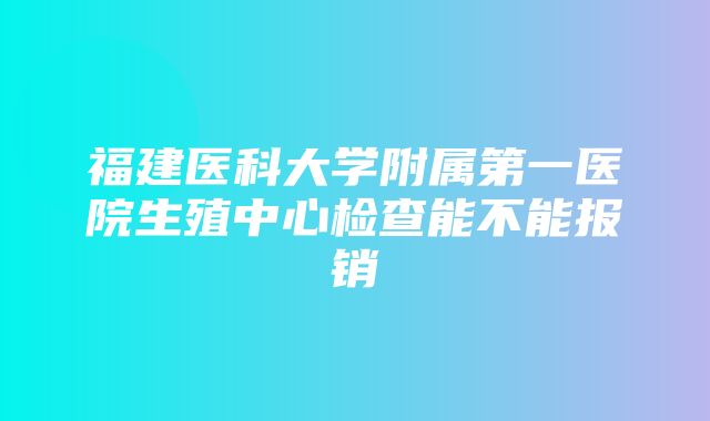 福建医科大学附属第一医院生殖中心检查能不能报销