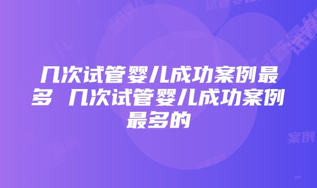 几次试管婴儿成功案例最多 几次试管婴儿成功案例最多的