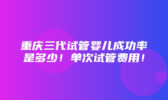 重庆三代试管婴儿成功率是多少！单次试管费用！