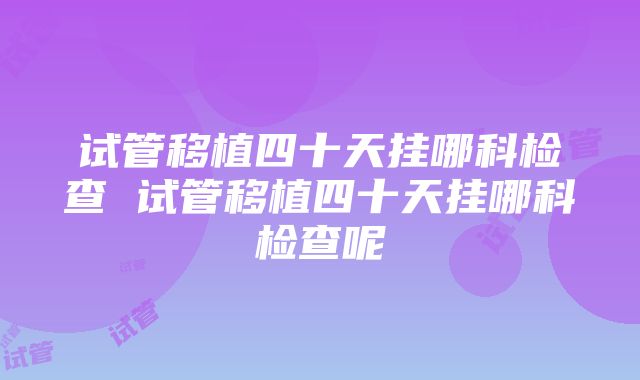 试管移植四十天挂哪科检查 试管移植四十天挂哪科检查呢