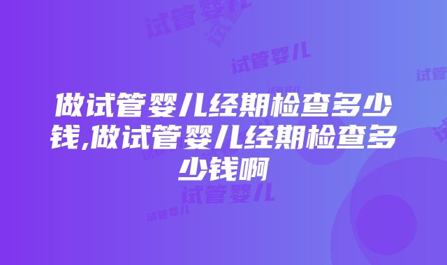 做试管婴儿经期检查多少钱,做试管婴儿经期检查多少钱啊