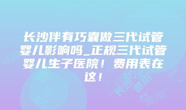 长沙伴有巧囊做三代试管婴儿影响吗_正规三代试管婴儿生子医院！费用表在这！