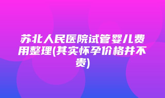 苏北人民医院试管婴儿费用整理(其实怀孕价格并不贵)