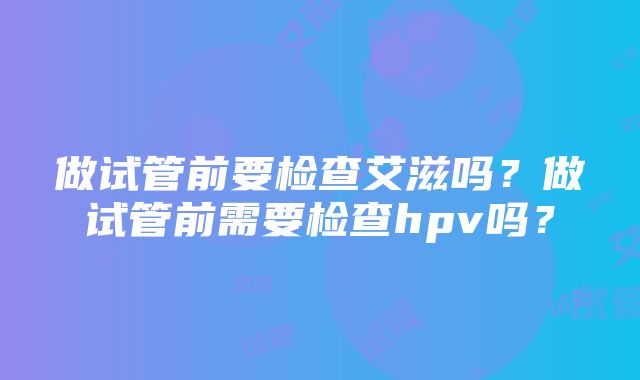 做试管前要检查艾滋吗？做试管前需要检查hpv吗？