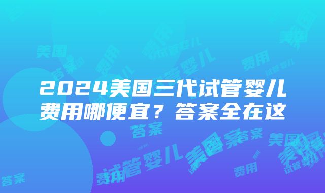 2024美国三代试管婴儿费用哪便宜？答案全在这