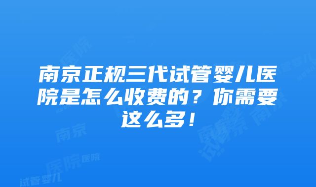 南京正规三代试管婴儿医院是怎么收费的？你需要这么多！