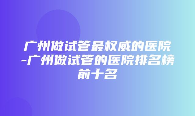 广州做试管最权威的医院-广州做试管的医院排名榜前十名